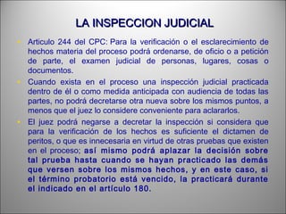 LA INSPECCION JUDICIALLA INSPECCION JUDICIAL
• Articulo 244 del CPC: Para la verificación o el esclarecimiento de
hechos materia del proceso podrá ordenarse, de oficio o a petición
de parte, el examen judicial de personas, lugares, cosas o
documentos.
• Cuando exista en el proceso una inspección judicial practicada
dentro de él o como medida anticipada con audiencia de todas las
partes, no podrá decretarse otra nueva sobre los mismos puntos, a
menos que el juez lo considere conveniente para aclararlos.
• El juez podrá negarse a decretar la inspección si considera que
para la verificación de los hechos es suficiente el dictamen de
peritos, o que es innecesaria en virtud de otras pruebas que existen
en el proceso; así mismo podrá aplazar la decisión sobre
tal prueba hasta cuando se hayan practicado las demás
que versen sobre los mismos hechos, y en este caso, si
el término probatorio está vencido, la practicará durante
el indicado en el artículo 180.
 