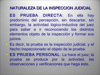 NATURALEZA DE LA INSPECCION JUDICIALNATURALEZA DE LA INSPECCION JUDICIAL
• ES PRUEBA DIRECTA: En ella hay
predominio del percepción, sin descartar, sin
embargo, la actividad lógico-inductiva del juez
para saber e ir reconociendo los distintos
elementos objeto de la inspección y formar sus
juicios.
• Es decir, la prueba es la inspección judicial, y el
hecho inspeccionado el objeto de la prueba.
• ES PRUEBA PERSONAL: La hace el juez; la
prueba se produce por la actividad, las
observaciones y verificaciones que haga éste.
 