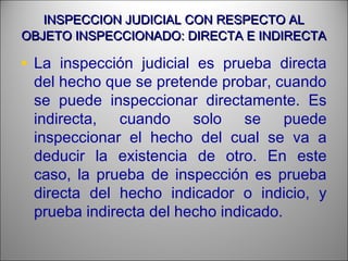 INSPECCION JUDICIAL CON RESPECTO ALINSPECCION JUDICIAL CON RESPECTO AL
OBJETO INSPECCIONADO: DIRECTA E INDIRECTAOBJETO INSPECCIONADO: DIRECTA E INDIRECTA
• La inspección judicial es prueba directa
del hecho que se pretende probar, cuando
se puede inspeccionar directamente. Es
indirecta, cuando solo se puede
inspeccionar el hecho del cual se va a
deducir la existencia de otro. En este
caso, la prueba de inspección es prueba
directa del hecho indicador o indicio, y
prueba indirecta del hecho indicado.
 