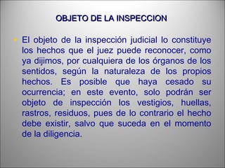 OBJETO DE LA INSPECCIONOBJETO DE LA INSPECCION
• El objeto de la inspección judicial lo constituye
los hechos que el juez puede reconocer, como
ya dijimos, por cualquiera de los órganos de los
sentidos, según la naturaleza de los propios
hechos. Es posible que haya cesado su
ocurrencia; en este evento, solo podrán ser
objeto de inspección los vestigios, huellas,
rastros, residuos, pues de lo contrario el hecho
debe existir, salvo que suceda en el momento
de la diligencia.
 