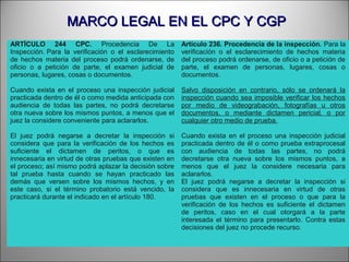 MARCO LEGAL EN EL CPC Y CGPMARCO LEGAL EN EL CPC Y CGP
ARTÍCULO 244 CPC. Procedencia De La
Inspección. Para la verificación o el esclarecimiento
de hechos materia del proceso podrá ordenarse, de
oficio o a petición de parte, el examen judicial de
personas, lugares, cosas o documentos.
Cuando exista en el proceso una inspección judicial
practicada dentro de él o como medida anticipada con
audiencia de todas las partes, no podrá decretarse
otra nueva sobre los mismos puntos, a menos que el
juez la considere conveniente para aclararlos.
El juez podrá negarse a decretar la inspección si
considera que para la verificación de los hechos es
suficiente el dictamen de peritos, o que es
innecesaria en virtud de otras pruebas que existen en
el proceso; así mismo podrá aplazar la decisión sobre
tal prueba hasta cuando se hayan practicado las
demás que versen sobre los mismos hechos, y en
este caso, si el término probatorio está vencido, la
practicará durante el indicado en el artículo 180.
Artículo 236. Procedencia de la inspección. Para la
verificación o el esclarecimiento de hechos materia
del proceso podrá ordenarse, de oficio o a petición de
parte, el examen de personas, lugares, cosas o
documentos.
Salvo disposición en contrario, sólo se ordenará la
inspección cuando sea imposible verificar los hechos
por medio de videograbación, fotografías u otros
documentos, o mediante dictamen pericial, o por
cualquier otro medio de prueba.
Cuando exista en el proceso una inspección judicial
practicada dentro de él o como prueba extraprocesal
con audiencia de todas las partes, no podrá
decretarse otra nueva sobre los mismos puntos, a
menos que el juez la considere necesaria para
aclararlos.
El juez podrá negarse a decretar la inspección si
considera que es innecesaria en virtud de otras
pruebas que existen en el proceso o que para la
verificación de los hechos es suficiente el dictamen
de peritos, caso en el cual otorgará a la parte
interesada el término para presentarlo. Contra estas
decisiones del juez no procede recurso.
 