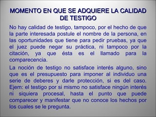 MOMENTO EN QUE SE ADQUIERE LA CALIDADMOMENTO EN QUE SE ADQUIERE LA CALIDAD
DE TESTIGODE TESTIGO
No hay calidad de testigo, tampoco, por el hecho de que
la parte interesada postule el nombre de la persona, en
las oportunidades que tiene para pedir pruebas, ya que
el juez puede negar su práctica, ni tampoco por la
citación, ya que ésta es el llamado para la
comparecencia.
La noción de testigo no satisface interés alguno, sino
que es el presupuesto para imponer al individuo una
serie de deberes y darle protección, si es del caso.
Ejem: el testigo por si mismo no satisface ningún interés
ni siquiera procesal, hasta el punto que puede
comparecer y manifestar que no conoce los hechos por
los cuales se le pregunta.
 