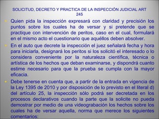 SOLICITUD, DECRETO Y PRACTICA DE LA INSPECCIÓN JUDICIAL ART
245
• Quien pida la inspección expresará con claridad y precisión los
puntos sobre los cuales ha de versar y si pretende que se
practique con intervención de peritos, caso en el cual, formulará
en el mismo acto el cuestionario que aquéllos deben absolver.
• En el auto que decrete la inspección el juez señalará fecha y hora
para iniciarla, designará los peritos si los solicitó el interesado o lo
considera conveniente por la naturaleza científica, técnica o
artística de los hechos que deban examinarse, y dispondrá cuanto
estime necesario para que la prueba se cumpla con la mayor
eficacia.
• Debe tenerse en cuenta que, a partir de la entrada en vigencia de
la Ley 1395 de 2010 y por disposición de lo previsto en el literal d)
del artículo 25, la inspección sólo podrá ser decretada en los
procesos declarativos cuando la parte que la solicite no pueda
demostrar por medio de una videograbación los hechos sobre los
cuales ha de versar aquella, norma que merece los siguientes
comentarios:
 