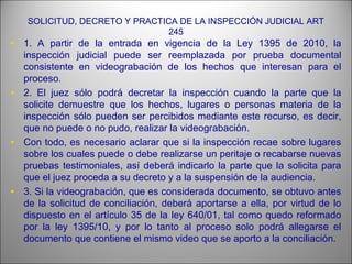SOLICITUD, DECRETO Y PRACTICA DE LA INSPECCIÓN JUDICIAL ART
245
• 1. A partir de la entrada en vigencia de la Ley 1395 de 2010, la
inspección judicial puede ser reemplazada por prueba documental
consistente en videograbación de los hechos que interesan para el
proceso.
• 2. El juez sólo podrá decretar la inspección cuando la parte que la
solicite demuestre que los hechos, lugares o personas materia de la
inspección sólo pueden ser percibidos mediante este recurso, es decir,
que no puede o no pudo, realizar la videograbación.
• Con todo, es necesario aclarar que si la inspección recae sobre lugares
sobre los cuales puede o debe realizarse un peritaje o recabarse nuevas
pruebas testimoniales, así deberá indicarlo la parte que la solicita para
que el juez proceda a su decreto y a la suspensión de la audiencia.
• 3. Si la videograbación, que es considerada documento, se obtuvo antes
de la solicitud de conciliación, deberá aportarse a ella, por virtud de lo
dispuesto en el artículo 35 de la ley 640/01, tal como quedo reformado
por la ley 1395/10, y por lo tanto al proceso solo podrá allegarse el
documento que contiene el mismo video que se aporto a la conciliación.
 