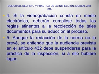 SOLICITUD, DECRETO Y PRACTICA DE LA INSPECCIÓN JUDICIAL ART
245
• 4. Si la videograbación consta en medio
electrónico, deberán cumplirse todas las
reglas atinentes a la recolección de tales
documentos para su aducción al proceso.
• 5. Aunque la redacción de la norma no lo
prevé, se entiende que la audiencia prevista
en el artículo 432 debe suspenderse para la
práctica de la inspección, si a ello hubiere
lugar.
 