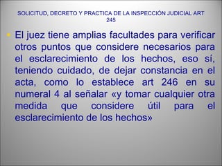 SOLICITUD, DECRETO Y PRACTICA DE LA INSPECCIÓN JUDICIAL ART
245
• El juez tiene amplias facultades para verificar
otros puntos que considere necesarios para
el esclarecimiento de los hechos, eso sí,
teniendo cuidado, de dejar constancia en el
acta, como lo establece art 246 en su
numeral 4 al señalar «y tomar cualquier otra
medida que considere útil para el
esclarecimiento de los hechos»
 