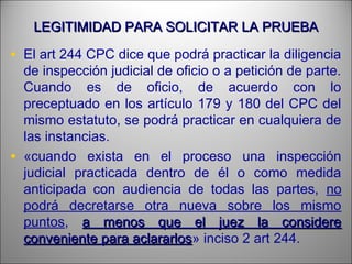 LEGITIMIDAD PARA SOLICITAR LA PRUEBALEGITIMIDAD PARA SOLICITAR LA PRUEBA
• El art 244 CPC dice que podrá practicar la diligencia
de inspección judicial de oficio o a petición de parte.
Cuando es de oficio, de acuerdo con lo
preceptuado en los artículo 179 y 180 del CPC del
mismo estatuto, se podrá practicar en cualquiera de
las instancias.
• «cuando exista en el proceso una inspección
judicial practicada dentro de él o como medida
anticipada con audiencia de todas las partes, no
podrá decretarse otra nueva sobre los mismo
puntos, a menos que el juez la considerea menos que el juez la considere
conveniente para aclararlosconveniente para aclararlos» inciso 2 art 244.
 