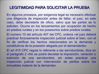 LEGITIMIDAD PARA SOLICITAR LA PRUEBALEGITIMIDAD PARA SOLICITAR LA PRUEBA
• En algunos procesos, por exigencia legal es necesario efectuar
una diligencia de inspección antes de fallar; el juez, en este
caso, debe decretarla de oficio, salvo que las partes se lo
soliciten. Ocurre en los lanzamientos por ocupación de hecho
en predios rurales y en los posesorios sobre predios rurales.
• El numero 10 del artículo 407 del CPC, ordena «el juez deberá
practicar forzosamente inspección judicial sobre el bien, con el
fin de verificar los hechos relacionados en la demanda y
constitutivos de la posesión alegada por el demandante»
• El art 415 CPC regula lo referente a las servidumbres, dice en
el parágrafo 2 «No se podrá decretar la imposición, variación o
extinción de una servidumbre, sin antes practicar una
inspección judicial con intervención de peritos sobre los
inmuebles materia de la demanda»
 