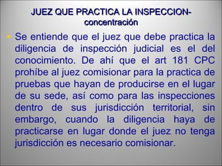 JUEZ QUE PRACTICA LA INSPECCION-JUEZ QUE PRACTICA LA INSPECCION-
concentraciónconcentración
• Se entiende que el juez que debe practica la
diligencia de inspección judicial es el del
conocimiento. De ahí que el art 181 CPC
prohíbe al juez comisionar para la practica de
pruebas que hayan de producirse en el lugar
de su sede, así como para las inspecciones
dentro de sus jurisdicción territorial, sin
embargo, cuando la diligencia haya de
practicarse en lugar donde el juez no tenga
jurisdicción es necesario comisionar.
 