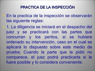 PRACTICA DE LA INSPECCIÓNPRACTICA DE LA INSPECCIÓN
• En la practica de la inspección se observarán
las siguiente reglas:
• 1. La diligencia se iniciará en el despacho del
juez y se practicará con las partes que
concurran y los peritos, si se hubiere
ordenado su intervención, caso en el cual se
aplicará lo dispuesto sobre este medio de
prueba; Cuando la parte que la pidió no
comparece, el juez podrá practicarla si le
fuere posible y lo considera conveniente.
 