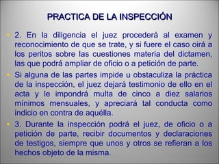 PRACTICA DE LA INSPECCIÓNPRACTICA DE LA INSPECCIÓN
• 2. En la diligencia el juez procederá al examen y
reconocimiento de que se trate, y si fuere el caso oirá a
los peritos sobre las cuestiones materia del dictamen,
las que podrá ampliar de oficio o a petición de parte.
• Si alguna de las partes impide u obstaculiza la práctica
de la inspección, el juez dejará testimonio de ello en el
acta y le impondrá multa de cinco a diez salarios
mínimos mensuales, y apreciará tal conducta como
indicio en contra de aquélla.
• 3. Durante la inspección podrá el juez, de oficio o a
petición de parte, recibir documentos y declaraciones
de testigos, siempre que unos y otros se refieran a los
hechos objeto de la misma.
 