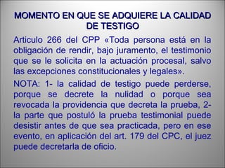 MOMENTO EN QUE SE ADQUIERE LA CALIDADMOMENTO EN QUE SE ADQUIERE LA CALIDAD
DE TESTIGODE TESTIGO
Articulo 266 del CPP «Toda persona está en la
obligación de rendir, bajo juramento, el testimonio
que se le solicita en la actuación procesal, salvo
las excepciones constitucionales y legales».
NOTA: 1- la calidad de testigo puede perderse,
porque se decrete la nulidad o porque sea
revocada la providencia que decreta la prueba, 2-
la parte que postuló la prueba testimonial puede
desistir antes de que sea practicada, pero en ese
evento, en aplicación del art. 179 del CPC, el juez
puede decretarla de oficio.
 