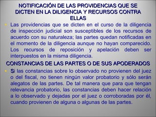 NOTIFICACIÓN DE LAS PROVIDENCIAS QUE SENOTIFICACIÓN DE LAS PROVIDENCIAS QUE SE
DICTEN EN LA DILIGENCIA Y RECURSOS CONTRADICTEN EN LA DILIGENCIA Y RECURSOS CONTRA
ELLASELLAS
• Las providencias que se dicten en el curso de la diligencia
de inspección judicial son susceptibles de los recursos de
acuerdo con su naturaleza; las partes quedan notificadas en
el momento de la diligencia aunque no hayan comparecido.
Los recursos de reposición y apelación deben ser
interpuestos en la misma diligencia.
CONSTANCIAS DE LAS PARTES O DE SUS APODERADOSCONSTANCIAS DE LAS PARTES O DE SUS APODERADOS
• SSi las constancias sobre lo observado no provienen del juez
o del fiscal, no tienen ningún valor probatorio y sólo serán
alegatos de las partes. De tal manera que para que tengan
relevancia probatorio, las constancias deben hacer relación
a lo observado y dejadas por el juez o corroboradas por él,
cuando provienen de alguna o algunas de las partes.
 