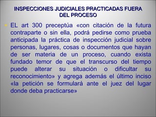 INSPECCIONES JUDICIALES PRACTICADAS FUERAINSPECCIONES JUDICIALES PRACTICADAS FUERA
DEL PROCESODEL PROCESO
• EL art 300 preceptúa «con citación de la futura
contraparte o sin ella, podrá pedirse como prueba
anticipada la práctica de inspección judicial sobre
personas, lugares, cosas o documentos que hayan
de ser materia de un proceso, cuando exista
fundado temor de que el transcurso del tiempo
puede alterar su situación o dificultar su
reconocimiento» y agrega además el último inciso
«la petición se formulará ante el juez del lugar
donde deba practicarse»
 