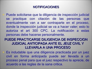NOTIFICACIONESNOTIFICACIONES
• Puede solicitarse que la diligencia de inspección judicial
se practique con citación de las personas que
eventualmente van a ser contraparte en el proceso,
donde la inspección judicial se va a hacer valer; esto lo
autoriza el art 300 CPC. La notificación a estas
personas debe hacerse personalmente.
PUEDE PRACTICARSE DILIGENCIA DE INSPECCIONPUEDE PRACTICARSE DILIGENCIA DE INSPECCION
JUDICIAL ANTICIPADA ANTE EL JEUZ CIVIL YJUDICIAL ANTICIPADA ANTE EL JEUZ CIVIL Y
LLEVARLA A UNA PROCESOLLEVARLA A UNA PROCESO
• Es indudable que una diligencia practicada por un juez
civil en forma anticipada puede ser llevada a un
proceso penal para que el juez respectivo la aprecie, de
acuerdo a las reglas de la sana critica.
 