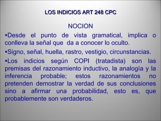 LOS INDICIOS ART 248 CPCLOS INDICIOS ART 248 CPC
NOCION
•Desde el punto de vista gramatical, implica o
conlleva la señal que da a conocer lo oculto.
•Signo, señal, huella, rastro, vestigio, circunstancias.
•Los indicios según COPI (tratadista) son las
premisas del razonamiento inductivo, la analogía y la
inferencia probable; estos razonamientos no
pretenden demostrar la verdad de sus conclusiones
sino a afirmar una probabilidad, esto es, que
probablemente son verdaderos.
 