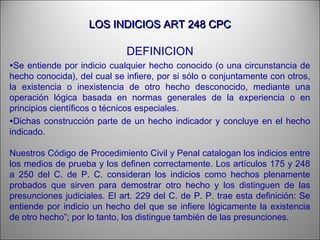 LOS INDICIOS ART 248 CPCLOS INDICIOS ART 248 CPC
DEFINICION
•Se entiende por indicio cualquier hecho conocido (o una circunstancia de
hecho conocida), del cual se infiere, por si sólo o conjuntamente con otros,
la existencia o inexistencia de otro hecho desconocido, mediante una
operación lógica basada en normas generales de la experiencia o en
principios científicos o técnicos especiales.
•Dichas construcción parte de un hecho indicador y concluye en el hecho
indicado.
Nuestros Código de Procedimiento Civil y Penal catalogan los indicios entre
los medios de prueba y los definen correctamente. Los artículos 175 y 248
a 250 del C. de P. C. consideran los indicios como hechos plenamente
probados que sirven para demostrar otro hecho y los distinguen de las
presunciones judiciales. El art. 229 del C. de P. P. trae esta definición: Se
entiende por indicio un hecho del que se infiere lógicamente la existencia
de otro hecho”; por lo tanto, los distingue también de las presunciones.
 