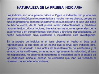 NATURALEZA DE LA PRUEBA INDICIARIANATURALEZA DE LA PRUEBA INDICIARIA
• Los indicios son una prueba crítica o lógica e indirecta. No puede ser
una prueba histórica ni representativa y mucho menos directa, porque su
función probatoria consiste únicamente en suministrarle al juez una base
de hecho cierta, de la cual pueda inferir indirectamente y mediante
razonamientos críticos lógicos, basados en las normas generales de la
experiencia o en conocimientos científicos o técnicos especializados, un
hecho desconocido cuya existencia o inexistencia está investigando.
En la prueba de indicios ni el juez observa el hecho ni éste está
representado, lo que tiene es un hecho que le sirve para indicarle otro.
Ejemplo: De acuerdo a las actas de levantamiento de cadáveres y el
estado de los cadáveres, estas no nos representan la velocidad, el juez
no inspecciona, no observa directamente la velocidad, pero el estado de
los cadáveres indica el exceso de velocidad que iban las víctimas al
momento de suceder el accidente.
 