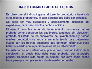 INDICIO COMO OBJETO DE PRUEBAINDICIO COMO OBJETO DE PRUEBA
• Es claro que el indicio ingresa al torrente probatorio a través de
otros medios probatorios, lo cual significa que debe ser probado.
• Se debe ser muy cuidadoso y especialmente estudioso del
expediente, para descubrir los hechos indicios.
• El ejemplo son las actas de levantamiento, con ellas hemos
probado cómo quedaron los cadáveres, tenemos, sin discusión,
probado el estado de los cadáveres, del levantamiento y demás
medios probatorios se inicia a armar la teoría para determinar
cuales son los hechos anteriores que permitan inferir que pudo
haber sucedido con la persona antes de su fallecimiento.
• En materia civil nos referimos al precio bajo, como un indicio de la
simulación, el precio bajo debe estar probado, por la prueba
pericial. Habiendo sido objeto de prueba, nos sirve como hecho
base para que cumpla su función de medio de prueba.
 