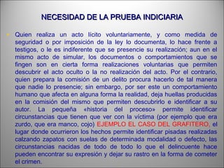 NECESIDAD DE LA PRUEBA INDICIARIANECESIDAD DE LA PRUEBA INDICIARIA
• Quien realiza un acto lícito voluntariamente, y como medida de
seguridad o por imposición de la ley lo documenta, lo hace frente a
testigos, o le es indiferente que se presencie su realización; aun en el
mismo acto de simular, los documentos o comportamientos que se
fingen son en cierta forma realizaciones voluntarias que permiten
descubrir el acto oculto o la no realización del acto. Por el contrario,
quien prepara la comisión de un delito procura hacerlo de tal manera
que nadie lo presencie; sin embargo, por ser este un comportamiento
humano que afecta en alguna forma la realidad, deja huellas producidas
en la comisión del mismo que permiten descubrirlo e identificar a su
autor. La pequeña «historia del proceso» permite identificar
circunstancias que tienen que ver con la víctima (por ejemplo que era
zurdo, que era manco, cojo) EJEMPLO EL CASO DEL GRAFITERO, el
lugar donde ocurrieron los hechos permite identificar pisadas realizadas
calzando zapatos con suelas de determinada modalidad o defecto, las
circunstancias nacidas de todo de todo lo que el delincuente hace
pueden encontrar su expresión y dejar su rastro en la forma de cometer
el crimen.
 