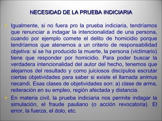 NECESIDAD DE LA PRUEBA INDICIARIANECESIDAD DE LA PRUEBA INDICIARIA
• Igualmente, si no fuera pro la prueba indiciaria, tendríamos
que renunciar a indagar la intencionalidad de una persona,
cuando por ejemplo comete el delito de homicidio porque
tendríamos que atenernos a un criterio de responsabilidad
objetiva: si se ha producido la muerte, la persona (victimario)
tiene que responder por homicidio. Para poder buscar la
verdadera intencionalidad del autor del hecho, tenemos que
alejarnos del resultado y como juiciosos discípulos escrutar
ciertas objetividades para saber si existe el llamada animus
necandi. Esas clases de objetividades son: a) clase de arma,
reiteración en su empleo, región afectada y distancia.
• En materia civil, la prueba indiciaria nos permite indagar la
simulación, el fraude pauliano (o acción revocatoria). El
error, la fuerza, el dolo, etc.
 