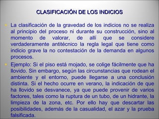 CLASIFICACIÓN DE LOS INDICIOSCLASIFICACIÓN DE LOS INDICIOS
• La clasificación de la gravedad de los indicios no se realiza
al principio del proceso ni durante su construcción, sino al
momento de valorar, de allí que se considere
verdaderamente antitécnico la regla legal que tiene como
indicio grave la no contestación de la demanda en algunos
procesos.
• Ejemplo: Si el piso está mojado, se colige fácilmente que ha
llovido. Sin embargo, según las circunstancias que rodean el
ambiente y el entorno, puede llegarse a una conclusión
distinta. Si el hecho ocurre en verano, la indicación de que
ha llovido se desvanece, ya que puede provenir de varios
factores, tales como la ruptura de un tubo, de un hidrante, la
limpieza de la zona, etc. Por ello hay que descartar las
posibilidades, además de la casualidad, el azar y la prueba
falsificada.
 