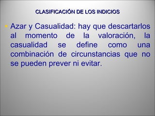 CLASIFICACIÓN DE LOS INDICIOSCLASIFICACIÓN DE LOS INDICIOS
• Azar y Casualidad: hay que descartarlos
al momento de la valoración, la
casualidad se define como una
combinación de circunstancias que no
se pueden prever ni evitar.
 