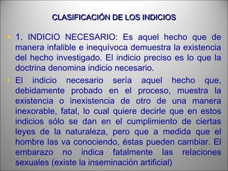 CLASIFICACIÓN DE LOS INDICIOSCLASIFICACIÓN DE LOS INDICIOS
• 1. INDICIO NECESARIO: Es aquel hecho que de
manera infalible e inequívoca demuestra la existencia
del hecho investigado. El indicio preciso es lo que la
doctrina denomina indicio necesario.
• El indicio necesario sería aquel hecho que,
debidamente probado en el proceso, muestra la
existencia o inexistencia de otro de una manera
inexorable, fatal, lo cual quiere decirle que en estos
indicios sólo se dan en el cumplimiento de ciertas
leyes de la naturaleza, pero que a medida que el
hombre las va conociendo, éstas pueden cambiar. El
embarazo no indica fatalmente las relaciones
sexuales (existe la inseminación artificial)
 
