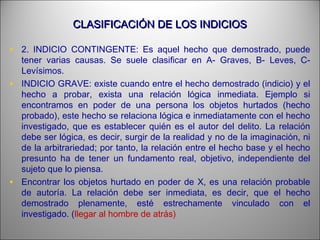 CLASIFICACIÓN DE LOS INDICIOSCLASIFICACIÓN DE LOS INDICIOS
• 2. INDICIO CONTINGENTE: Es aquel hecho que demostrado, puede
tener varias causas. Se suele clasificar en A- Graves, B- Leves, C-
Levísimos.
• INDICIO GRAVE: existe cuando entre el hecho demostrado (indicio) y el
hecho a probar, exista una relación lógica inmediata. Ejemplo si
encontramos en poder de una persona los objetos hurtados (hecho
probado), este hecho se relaciona lógica e inmediatamente con el hecho
investigado, que es establecer quién es el autor del delito. La relación
debe ser lógica, es decir, surgir de la realidad y no de la imaginación, ni
de la arbitrariedad; por tanto, la relación entre el hecho base y el hecho
presunto ha de tener un fundamento real, objetivo, independiente del
sujeto que lo piensa.
• Encontrar los objetos hurtado en poder de X, es una relación probable
de autoría. La relación debe ser inmediata, es decir, que el hecho
demostrado plenamente, esté estrechamente vinculado con el
investigado. (llegar al hombre de atrás)
 
