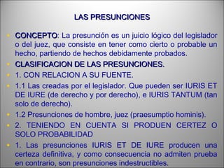 LAS PRESUNCIONESLAS PRESUNCIONES
• CONCEPTOCONCEPTO: La presunción es un juicio lógico del legislador
o del juez, que consiste en tener como cierto o probable un
hecho, partiendo de hechos debidamente probados.
• CLASIFICACION DE LAS PRESUNCIONES.CLASIFICACION DE LAS PRESUNCIONES.
• 1. CON RELACION A SU FUENTE.
• 1.1 Las creadas por el legislador. Que pueden ser IURIS ET
DE IURE (de derecho y por derecho), e IURIS TANTUM (tan
solo de derecho).
• 1.2 Presunciones de hombre, juez (praesumptio hominis).
• 2. TENIENDO EN CUENTA SI PRODUEN CERTEZ O
SOLO PROBABILIDAD
• 1. Las presunciones IURIS ET DE IURE producen una
certeza definitiva, y como consecuencia no admiten prueba
en contrario, son presunciones indestructibles.
 