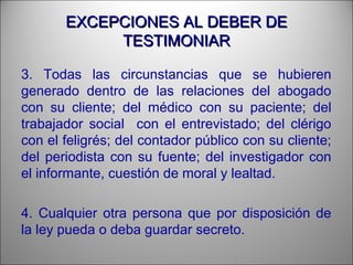 EXCEPCIONES AL DEBER DEEXCEPCIONES AL DEBER DE
TESTIMONIARTESTIMONIAR
3. Todas las circunstancias que se hubieren
generado dentro de las relaciones del abogado
con su cliente; del médico con su paciente; del
trabajador social con el entrevistado; del clérigo
con el feligrés; del contador público con su cliente;
del periodista con su fuente; del investigador con
el informante, cuestión de moral y lealtad.
4. Cualquier otra persona que por disposición de
la ley pueda o deba guardar secreto.
 