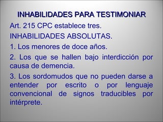 INHABILIDADES PARA TESTIMONIARINHABILIDADES PARA TESTIMONIAR
Art. 215 CPC establece tres.
INHABILIDADES ABSOLUTAS.
1. Los menores de doce años.
2. Los que se hallen bajo interdicción por
causa de demencia.
3. Los sordomudos que no pueden darse a
entender por escrito o por lenguaje
convencional de signos traducibles por
intérprete.
 