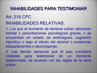 INHABILIDADES PARA TESTIMONIARINHABILIDADES PARA TESTIMONIAR
Art. 216 CPC
INHABILIDADES RELATIVAS.
1. Los que al momento de declarar sufran alteración
mental o perturbaciones psicológicas graves, o se
encuentren en estado de embriaguez, sugestión
hipnótica o bajo el efecto del alcohol o sustancias
estupefacientes o alucinógenas.
2. Las demás personas que el juez considere
inhábiles para testimoniar en un momento
determinado, de acuerdo con las reglas de la sana
critica.
 