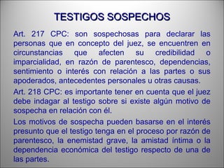 TESTIGOS SOSPECHOSTESTIGOS SOSPECHOS
Art. 217 CPC: son sospechosas para declarar las
personas que en concepto del juez, se encuentren en
circunstancias que afecten su credibilidad o
imparcialidad, en razón de parentesco, dependencias,
sentimiento o interés con relación a las partes o sus
apoderados, antecedentes personales u otras causas.
Art. 218 CPC: es importante tener en cuenta que el juez
debe indagar al testigo sobre si existe algún motivo de
sospecha en relación con él.
Los motivos de sospecha pueden basarse en el interés
presunto que el testigo tenga en el proceso por razón de
parentesco, la enemistad grave, la amistad íntima o la
dependencia económica del testigo respecto de una de
las partes.
 