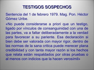 TESTIGOS SOSPECHOSTESTIGOS SOSPECHOS
Sentencia del 1 de febrero 1979. Mag. Pon. Héctor
Gómez Uribe.
«No puede considerarse a priori que un testigo,
ligado por vínculos de consanguinidad con una de
las partes, va a faltar deliberadamente a la verdad
para favorecer a su pariente. Esa declaración si
bien debe ser valorada con mayor rigor, dentro de
las normas de la sana critica puede merecer plana
credibilidad y con tanta mayor razón si los hechos
que relata están respaldados por otras pruebas o
al menos con indicios que la hacen verosímil»
 