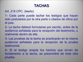 TACHASTACHAS
Art. 218 CPC. (leerlo)
1- Cada parte puede tachar los testigos que hayan
sido postulados por la otra parte o citados de oficio por
el juez.
2- La tacha deberá formularse por escrito, antes de la
audiencia señalada para la recepción del testimonio, u
oralmente dentro de ella.
3- Las pruebas de la tacha se practicarán en la misma
audiencia señalada para la recepción de la prueba
testimonial.
4- Si el testigo acepta los hechos que sirven de
fundamento a la tacha, se prescindirá de toda otra
prueba.
 