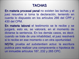 TACHASTACHAS
En materia procesalEn materia procesal penalpenal no existen las tachas y el
juez resuelve si toma la declaración, teniendo en
cuenta lo dispuesto en los artículos 266 del CPP y
430 del CPM.
En materia laboralEn materia laboral el testimonio se le recibe y se
juzgará, esto es, se valorará, en el momento de
dictarse la sentencia. En los demás casos, es decir,
cuando se trate de una inhabilidad, el juez resolverá
si lo recibe en ese momento o en otra oportunidad.
NOTA:NOTA: prueba ad substantiam actus: la escritura
publica para realizar una compraventa o hipoteca de
un inmueble artículos 187, 232 y 265 CPC.
 