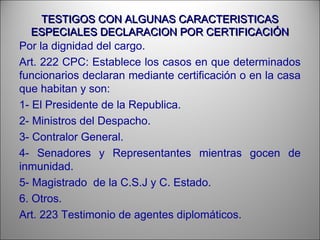 TESTIGOS CON ALGUNAS CARACTERISTICASTESTIGOS CON ALGUNAS CARACTERISTICAS
ESPECIALES DECLARACION POR CERTIFICACIÓNESPECIALES DECLARACION POR CERTIFICACIÓN
Por la dignidad del cargo.
Art. 222 CPC: Establece los casos en que determinados
funcionarios declaran mediante certificación o en la casa
que habitan y son:
1- El Presidente de la Republica.
2- Ministros del Despacho.
3- Contralor General.
4- Senadores y Representantes mientras gocen de
inmunidad.
5- Magistrado de la C.S.J y C. Estado.
6. Otros.
Art. 223 Testimonio de agentes diplomáticos.
 