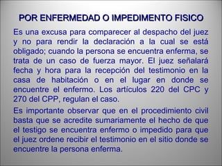 POR ENFERMEDAD O IMPEDIMENTO FISICOPOR ENFERMEDAD O IMPEDIMENTO FISICO
Es una excusa para comparecer al despacho del juez
y no para rendir la declaración a la cual se está
obligado; cuando la persona se encuentra enferma, se
trata de un caso de fuerza mayor. El juez señalará
fecha y hora para la recepción del testimonio en la
casa de habitación o en el lugar en donde se
encuentre el enfermo. Los artículos 220 del CPC y
270 del CPP, regulan el caso.
Es importante observar que en el procedimiento civil
basta que se acredite sumariamente el hecho de que
el testigo se encuentra enfermo o impedido para que
el juez ordene recibir el testimonio en el sitio donde se
encuentre la persona enferma.
 