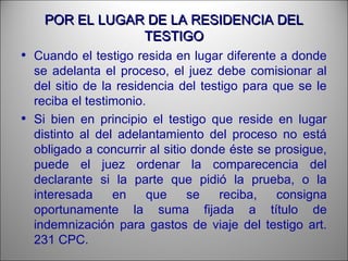 POR EL LUGAR DE LA RESIDENCIA DELPOR EL LUGAR DE LA RESIDENCIA DEL
TESTIGOTESTIGO
• Cuando el testigo resida en lugar diferente a donde
se adelanta el proceso, el juez debe comisionar al
del sitio de la residencia del testigo para que se le
reciba el testimonio.
• Si bien en principio el testigo que reside en lugar
distinto al del adelantamiento del proceso no está
obligado a concurrir al sitio donde éste se prosigue,
puede el juez ordenar la comparecencia del
declarante si la parte que pidió la prueba, o la
interesada en que se reciba, consigna
oportunamente la suma fijada a título de
indemnización para gastos de viaje del testigo art.
231 CPC.
 