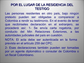 POR EL LUGAR DE LA RESIDENCIA DELPOR EL LUGAR DE LA RESIDENCIA DEL
TESTIGOTESTIGO
Las personas residentes en otro país, bajo ningún
pretexto pueden ser obligadas a comparecer a
Colombia a rendir su testimonio. En el evento de tener
que recibírseles declaración en el extranjero, se
procederá así: 1- Se envía carta rogatoria, por
conducto del Min Relaciones Exteriores, a las
autoridades judiciales del país en cuestión.
NOTA: El acta debe ser autenticada en la forma
prevista en el artículo 259 del CPC.
2- Esas declaraciones también pueden ser tomadas
por un agente diplomático o consular de Colombia o
un fiscal Colombiano.
 