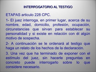 INTERROGATORIO AL TESTIGOINTERROGATORIO AL TESTIGO
ETAPAS articulo 228 CPC.
1- El juez interroga, en primer lugar, acerca de su
nombre, edad, domicilio, profesión, ocupación,
circunstancias que sirvan para establecer su
personalidad y si existe en relación con él algún
motivo de sospecha.
2- A continuación se le ordenará al testigo que
haga un relato de los hechos de la declaración.
3. Una vez que ha terminado de exponer con el
estímulo del juez, sin hacerle preguntas en
concreto puede interrogarlo sobre lo que
considere necesario.
 