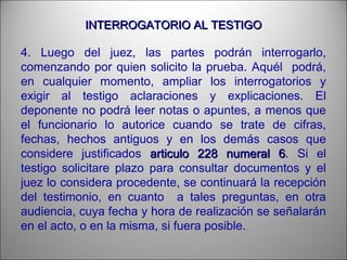INTERROGATORIO AL TESTIGOINTERROGATORIO AL TESTIGO
4. Luego del juez, las partes podrán interrogarlo,
comenzando por quien solicito la prueba. Aquél podrá,
en cualquier momento, ampliar los interrogatorios y
exigir al testigo aclaraciones y explicaciones. El
deponente no podrá leer notas o apuntes, a menos que
el funcionario lo autorice cuando se trate de cifras,
fechas, hechos antiguos y en los demás casos que
considere justificados articulo 228 numeral 6articulo 228 numeral 6. Si el
testigo solicitare plazo para consultar documentos y el
juez lo considera procedente, se continuará la recepción
del testimonio, en cuanto a tales preguntas, en otra
audiencia, cuya fecha y hora de realización se señalarán
en el acto, o en la misma, si fuera posible.
 