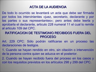 ACTA DE LA AUDIENCIAACTA DE LA AUDIENCIA
De todo lo ocurrido se levantará un acta que debe ser firmada
por todos los intervinientes «juez, secretario, declarante y por
las partes o sus representantes»; pero antes debe leerla y
aprobarla el declarante, articulo 228 numeral 11 el cual lo remite
al articulo 109 del CPC.
RATIFICACION DE TESTIMONIO RECIBIDOS FUERA DELRATIFICACION DE TESTIMONIO RECIBIDOS FUERA DEL
PROCESOPROCESO
Art. 229 CPC: Sólo podrán ratificarse en un proceso las
declaraciones de testigos.
1. Cuando se hayan rendido en otro, sin citación o intervención
de la persona contra quien se aduzca en el posterior.
2. Cuando se hayan recibido fuera del proceso en los casos y
con los requisitos previstos en los artículos 298 y 299 del CPC.
 