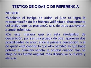 TESTIGO DE OIDAS O DE REFERENCIATESTIGO DE OIDAS O DE REFERENCIA
NOCION
•Mediante el testigo de oídas, el juez no logra la
representación de los hechos valiéndose directamente
del testigo que los presenció, sino de otros que oyeron
a aquél referirlos.
•De esta manera que en esta modalidad de
declaración, por ser una prueba de otra, aparecen dos
posibilidades de error: el de la primera percepción, y el
de quien está oyendo lo que otro percibió, lo que hace
patente el principio señala, la prueba cuando más se
aleja de su fuente original, más disminuye su fuerza y
eficacia.
 