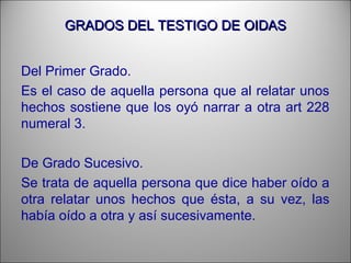 GRADOS DEL TESTIGO DE OIDASGRADOS DEL TESTIGO DE OIDAS
Del Primer Grado.
Es el caso de aquella persona que al relatar unos
hechos sostiene que los oyó narrar a otra art 228
numeral 3.
De Grado Sucesivo.
Se trata de aquella persona que dice haber oído a
otra relatar unos hechos que ésta, a su vez, las
había oído a otra y así sucesivamente.
 