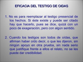 EFICACIA DEL TESTIGO DE OIDASEFICACIA DEL TESTIGO DE OIDAS
1. No es para reemplazar al testigo presencial de
los hechos. Si éste existe y puede ser citado
hay que hacerlo, pues se dice, quizá con un
poco de exageración, pero con algún sentido.
2. Cuando los testigos son todos de oídas, que
afirman haber oído decir, o que les dijeron, sin
ningún apoyo en otra prueba, sin nada serio
que justifique frente a ellos el relato, no se les
puede dar credibilidad.
 