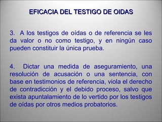 EFICACIA DEL TESTIGO DE OIDASEFICACIA DEL TESTIGO DE OIDAS
3. A los testigos de oídas o de referencia se les
da valor o no como testigo, y en ningún caso
pueden constituir la única prueba.
4. Dictar una medida de aseguramiento, una
resolución de acusación o una sentencia, con
base en testimonios de referencia, viola el derecho
de contradicción y el debido proceso, salvo que
exista apuntalamiento de lo vertido por los testigos
de oídas por otros medios probatorios.
 