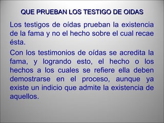 QUE PRUEBAN LOS TESTIGO DE OIDASQUE PRUEBAN LOS TESTIGO DE OIDAS
Los testigos de oídas prueban la existencia
de la fama y no el hecho sobre el cual recae
ésta.
Con los testimonios de oídas se acredita la
fama, y logrando esto, el hecho o los
hechos a los cuales se refiere ella deben
demostrarse en el proceso, aunque ya
existe un indicio que admite la existencia de
aquellos.
 