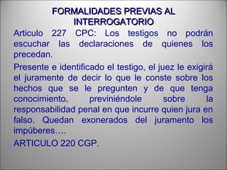 FORMALIDADES PREVIAS ALFORMALIDADES PREVIAS AL
INTERROGATORIOINTERROGATORIO
Articulo 227 CPC: Los testigos no podrán
escuchar las declaraciones de quienes los
precedan.
Presente e identificado el testigo, el juez le exigirá
el juramente de decir lo que le conste sobre los
hechos que se le pregunten y de que tenga
conocimiento, previniéndole sobre la
responsabilidad penal en que incurre quien jura en
falso. Quedan exonerados del juramento los
impúberes….
ARTICULO 220 CGP.
 